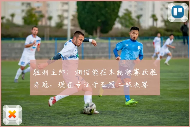 胜利主帅：相信能在末轮联赛获胜夺冠，现在专注于亚冠二级决赛