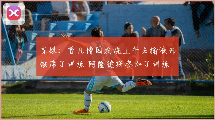 京媒：曾凡博因发烧上午去输液而缺席了训练 阿隆德斯参加了训练
