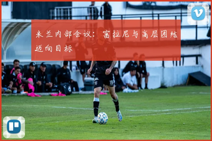 米兰内部会议：富拉尼与高层团结迈向目标