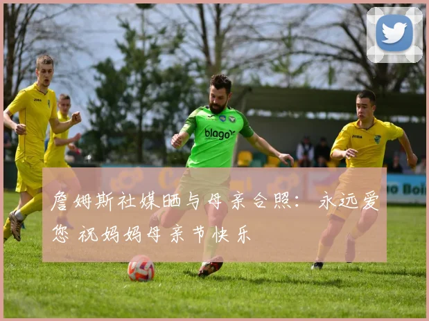 詹姆斯社媒晒与母亲合照：永远爱您 祝妈妈母亲节快乐