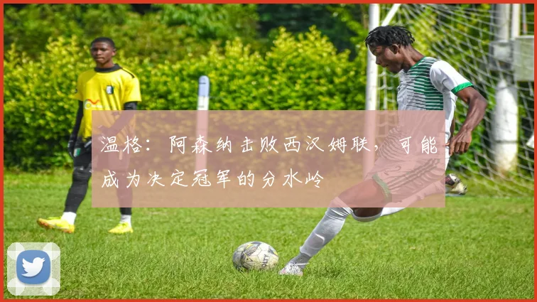 温格：阿森纳击败西汉姆联，可能成为决定冠军的分水岭