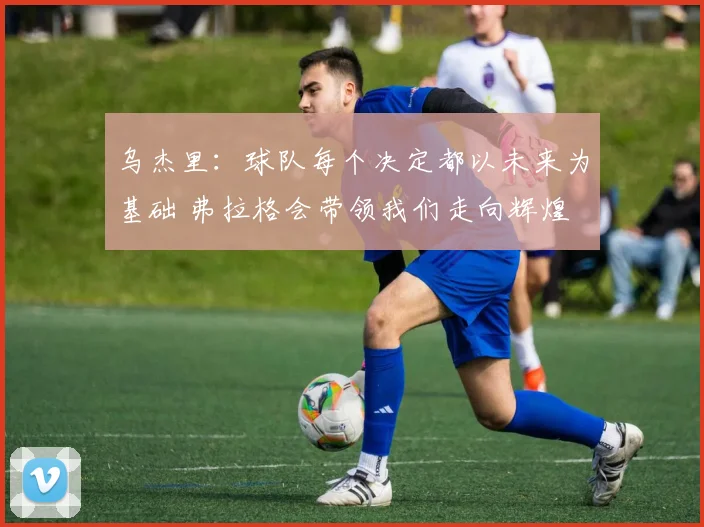 乌杰里：球队每个决定都以未来为基础 弗拉格会带领我们走向辉煌